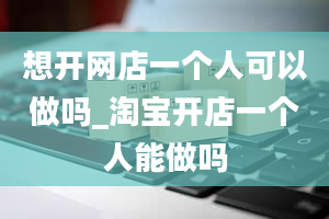 想开网店一个人可以做吗_淘宝开店一个人能做吗