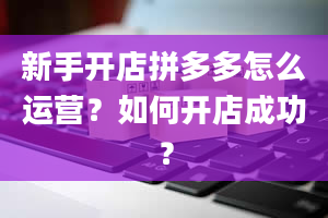 新手开店拼多多怎么运营？如何开店成功？