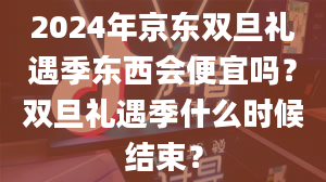 2024年京东双旦礼遇季东西会便宜吗？双旦礼遇季什么时候结束？