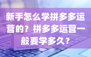 新手怎么学拼多多运营的？拼多多运营一般要学多久？