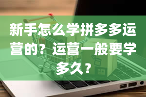 新手怎么学拼多多运营的？运营一般要学多久？