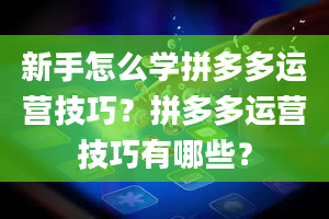 新手怎么学拼多多运营技巧？拼多多运营技巧有哪些？