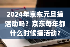 2024年京东元旦搞活动吗？京东每年都什么时候搞活动？