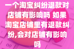 一个淘宝纠纷退款对店铺有影响吗 如果淘宝店铺里有退款纠纷,会对店铺有影响吗