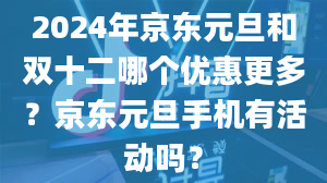 2024年京东元旦和双十二哪个优惠更多？京东元旦手机有活动吗？