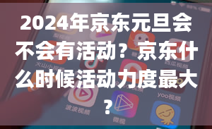 2024年京东元旦会不会有活动？京东什么时候活动力度最大？