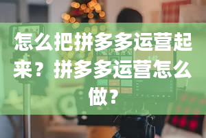 怎么把拼多多运营起来？拼多多运营怎么做？