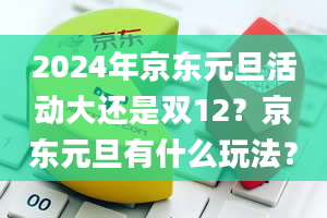 2024年京东元旦活动大还是双12？京东元旦有什么玩法？