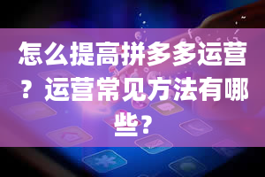 怎么提高拼多多运营？运营常见方法有哪些？