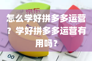 怎么学好拼多多运营？学好拼多多运营有用吗？