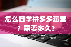 怎么自学拼多多运营？需要多久？