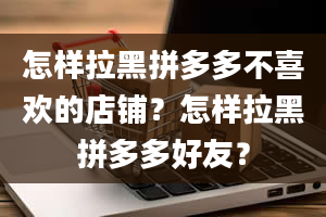 怎样拉黑拼多多不喜欢的店铺？怎样拉黑拼多多好友？