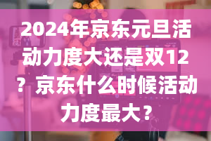 2024年京东元旦活动力度大还是双12？京东什么时候活动力度最大？