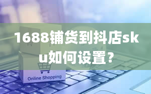 1688铺货到抖店sku如何设置？