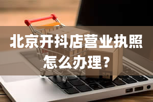 北京开抖店营业执照怎么办理？