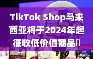 TikTok Shop马来西亚将于2024年起征收低价值商品稅