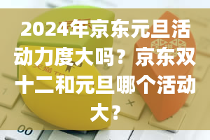 2024年京东元旦活动力度大吗？京东双十二和元旦哪个活动大？