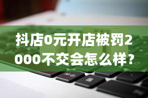 抖店0元开店被罚2000不交会怎么样？