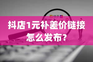 抖店1元补差价链接怎么发布？