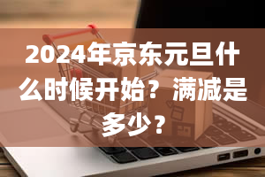 2024年京东元旦什么时候开始？满减是多少？