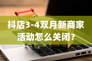 抖店3-4双月新商家活动怎么关闭？