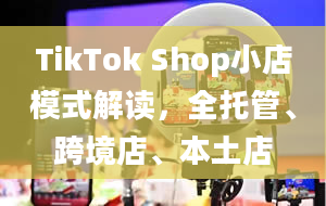 TikTok Shop小店模式解读，全托管、跨境店、本土店