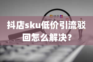 抖店sku低价引流驳回怎么解决？