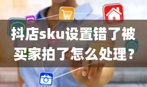 抖店sku设置错了被买家拍了怎么处理？