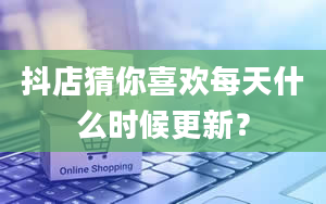 抖店猜你喜欢每天什么时候更新？