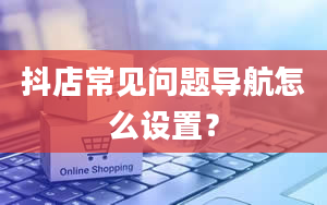 抖店常见问题导航怎么设置？