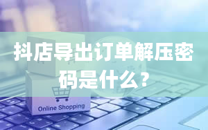 抖店导出订单解压密码是什么？