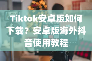 Tiktok安卓版如何下载？安卓版海外抖音使用教程