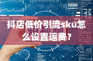 抖店低价引流sku怎么设置运费？