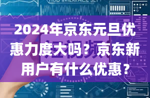 2024年京东元旦优惠力度大吗？京东新用户有什么优惠？