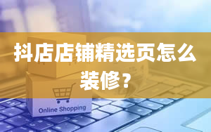 抖店店铺精选页怎么装修？