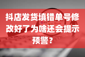 抖店发货填错单号修改好了为啥还会提示预警？