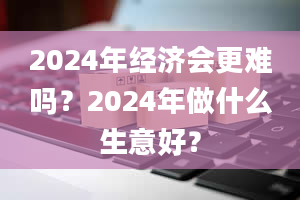 2024年经济会更难吗？2024年做什么生意好？