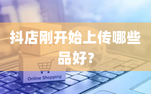 抖店刚开始上传哪些品好？