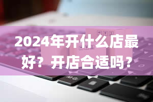 2024年开什么店最好？开店合适吗？