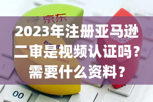 2023年注册亚马逊二审是视频认证吗？需要什么资料？