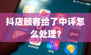 抖店顾客给了中评怎么处理？