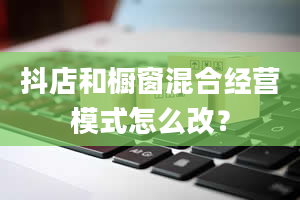 抖店和橱窗混合经营模式怎么改？