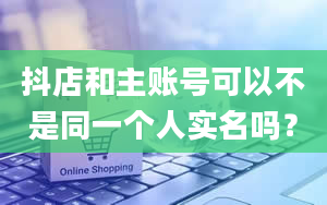 抖店和主账号可以不是同一个人实名吗？