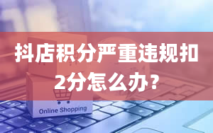 抖店积分严重违规扣2分怎么办？