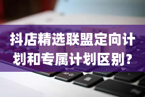 抖店精选联盟定向计划和专属计划区别？