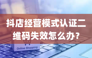 抖店经营模式认证二维码失效怎么办？