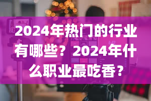 2024年热门的行业有哪些？2024年什么职业最吃香？