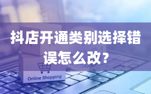 抖店开通类别选择错误怎么改？