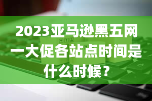 2023亚马逊黑五网一大促各站点时间是什么时候？