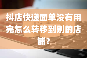 抖店快递面单没有用完怎么转移到别的店铺？